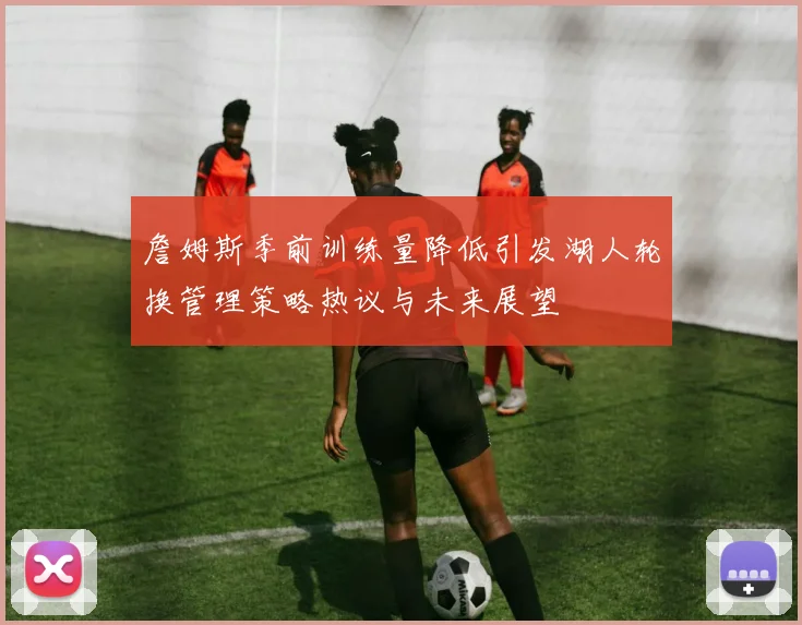 詹姆斯季前训练量降低引发湖人轮换管理策略热议与未来展望