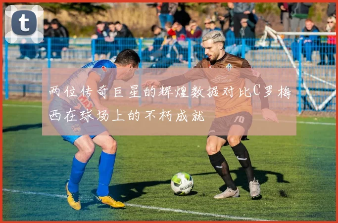 两位传奇巨星的辉煌数据对比C罗梅西在球场上的不朽成就