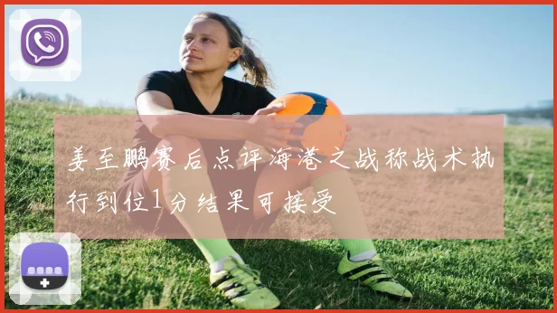 姜至鹏赛后点评海港之战称战术执行到位1分结果可接受