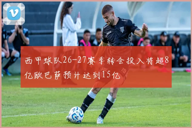 西甲球队26-27赛季转会投入将超8亿欧巴萨预计达到15亿