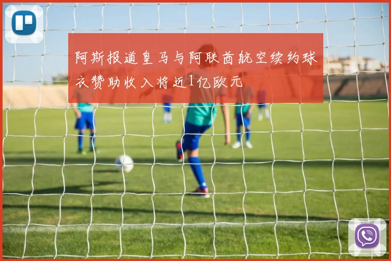 阿斯报道皇马与阿联酋航空续约球衣赞助收入将近1亿欧元