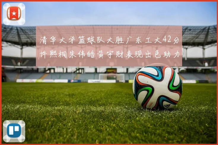 清华大学篮球队大胜广东工大42分许熙桐朱伟皓黄宇财表现出色助力胜利