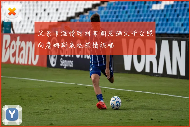 父亲节温情时刻布朗尼晒父子合照向詹姆斯表达深情祝福