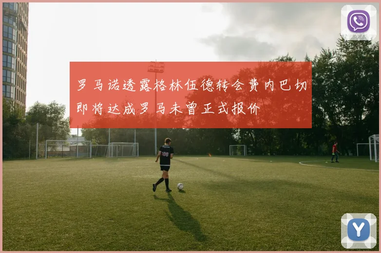 罗马诺透露格林伍德转会费内巴切即将达成罗马未曾正式报价