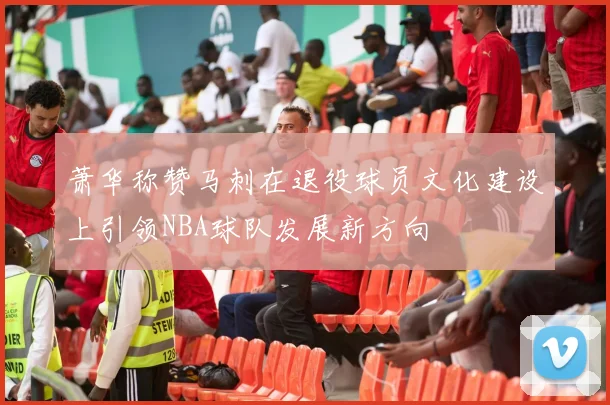 萧华称赞马刺在退役球员文化建设上引领NBA球队发展新方向