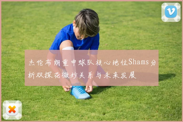 杰伦布朗重申球队核心地位Shams分析双探花微妙关系与未来发展
