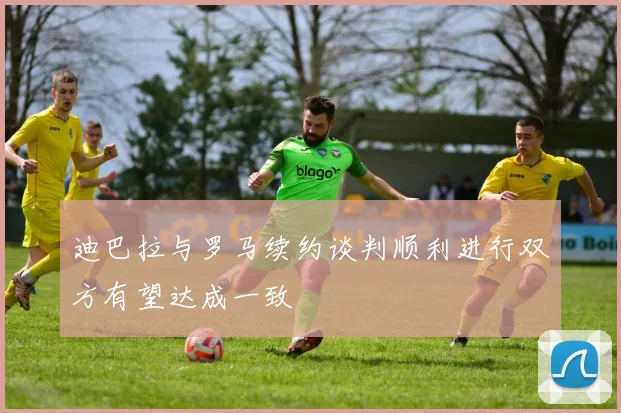 迪巴拉与罗马续约谈判顺利进行双方有望达成一致