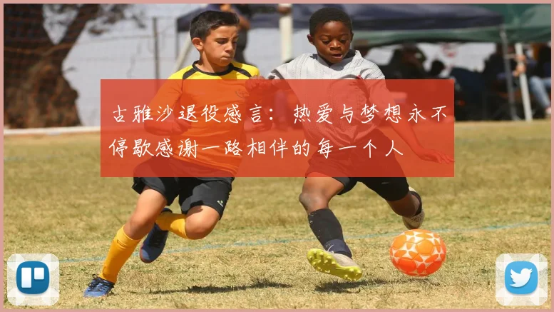 古雅沙退役感言：热爱与梦想永不停歇感谢一路相伴的每一个人