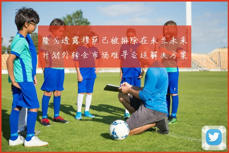 隆戈透露穆萨已被排除在米兰未来计划外转会市场难寻合适解决方案