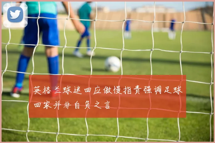 英格兰球迷回应傲慢指责强调足球回家并非自负之言