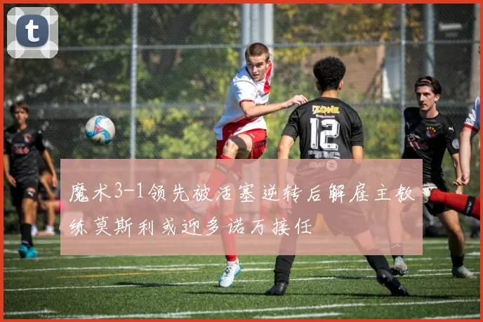 魔术3-1领先被活塞逆转后解雇主教练莫斯利或迎多诺万接任