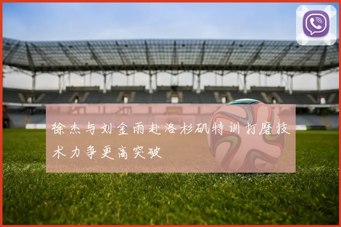 徐杰与刘金雨赴洛杉矶特训打磨技术力争更高突破