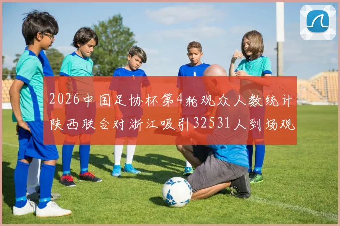 2026中国足协杯第4轮观众人数统计陕西联合对浙江吸引32531人到场观看