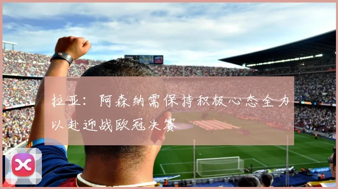 拉亚：阿森纳需保持积极心态全力以赴迎战欧冠决赛